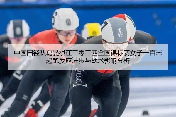 中国田径队葛曼棋在二零二四全国锦标赛女子一百米起跑反应进步与战术影响分析
